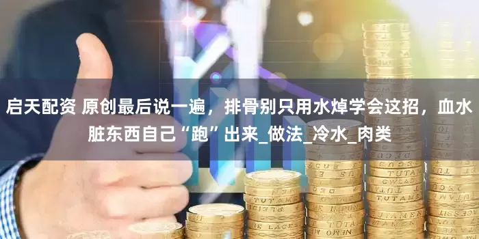 启天配资 原创最后说一遍，排骨别只用水焯学会这招，血水脏东西自己“跑”出来_做法_冷水_肉类