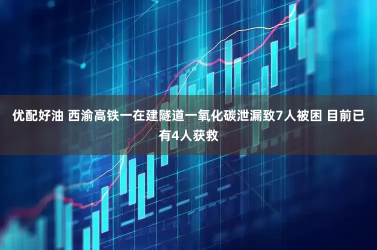 优配好油 西渝高铁一在建隧道一氧化碳泄漏致7人被困 目前已有4人获救