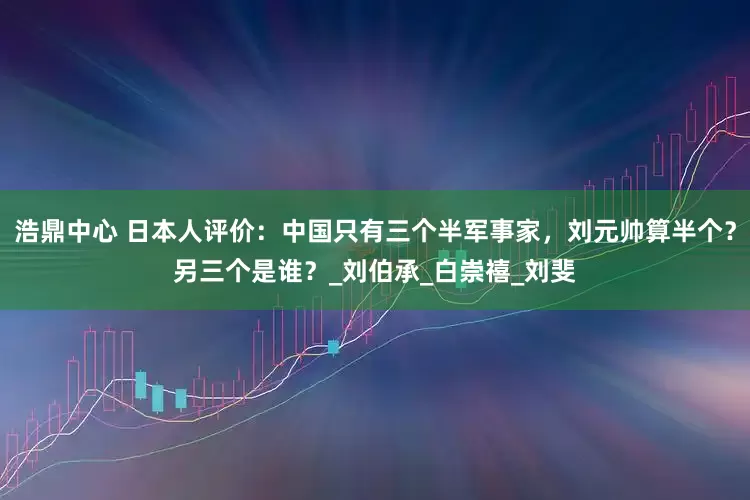 浩鼎中心 日本人评价：中国只有三个半军事家，刘元帅算半个？另三个是谁？_刘伯承_白崇禧_刘斐