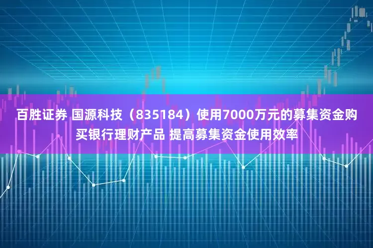 百胜证券 国源科技（835184）使用7000万元的募集资金购买银行理财产品 提高募集资金使用效率