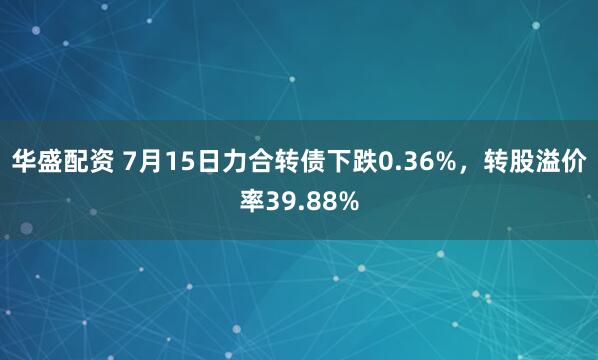 华盛配资 7月15日力合转债下跌0.36%，转股溢价率39.88%