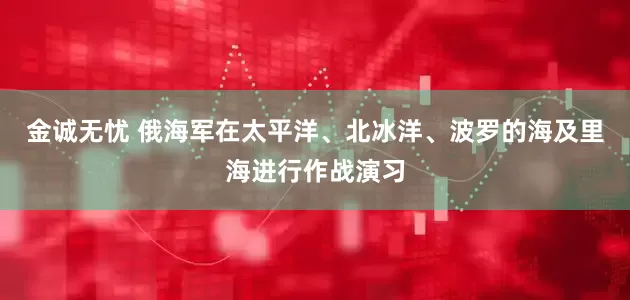 金诚无忧 俄海军在太平洋、北冰洋、波罗的海及里海进行作战演习