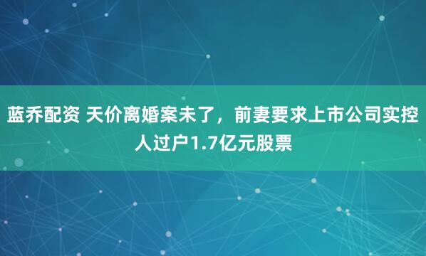 蓝乔配资 天价离婚案未了，前妻要求上市公司实控人过户1.7亿元股票