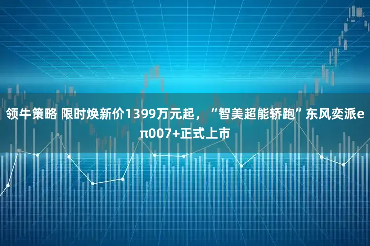 领牛策略 限时焕新价1399万元起，“智美超能轿跑”东风奕派eπ007+正式上市