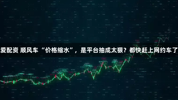 爱配资 顺风车 “价格缩水”，是平台抽成太狠？都快赶上网约车了