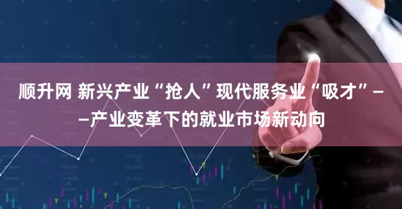 顺升网 新兴产业“抢人”现代服务业“吸才”——产业变革下的就业市场新动向