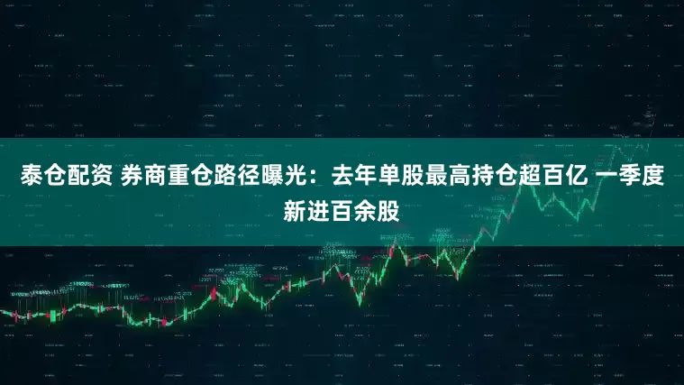 泰仓配资 券商重仓路径曝光：去年单股最高持仓超百亿 一季度新进百余股